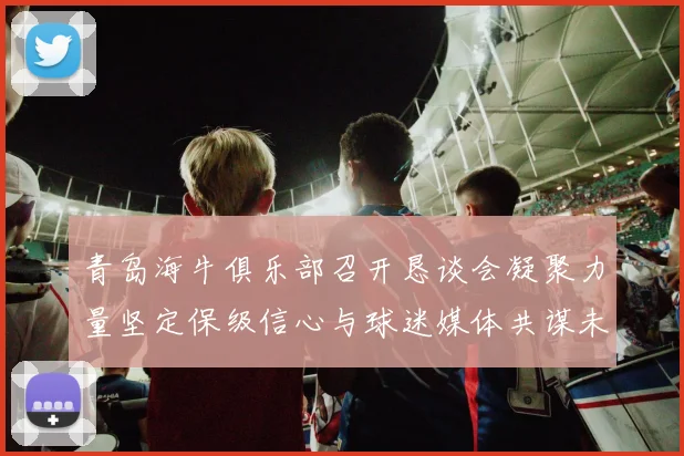 青岛海牛俱乐部召开恳谈会凝聚力量坚定保级信心与球迷媒体共谋未来