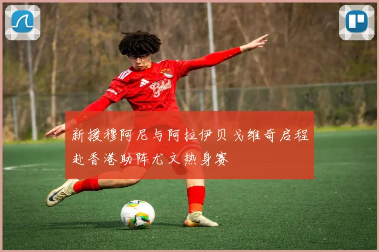 新援穆阿尼与阿拉伊贝戈维奇启程赴香港助阵尤文热身赛