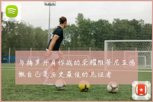 与梅罗并肩作战的荣耀维蒂尼亚感慨自己是历史最佳的见证者