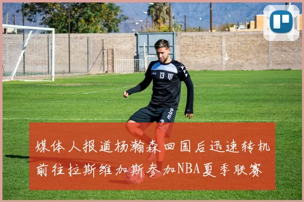 媒体人报道杨瀚森回国后迅速转机前往拉斯维加斯参加NBA夏季联赛
