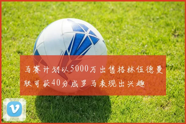 马赛计划以5000万出售格林伍德曼联可获40分成罗马表现出兴趣