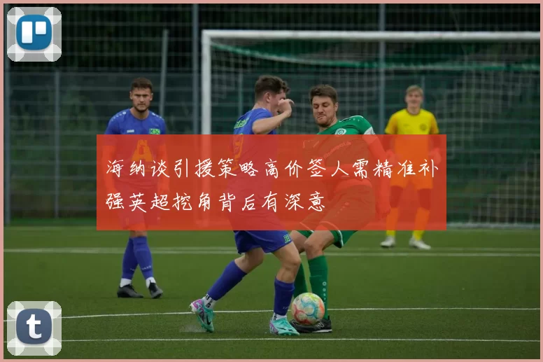海纳谈引援策略高价签人需精准补强英超挖角背后有深意