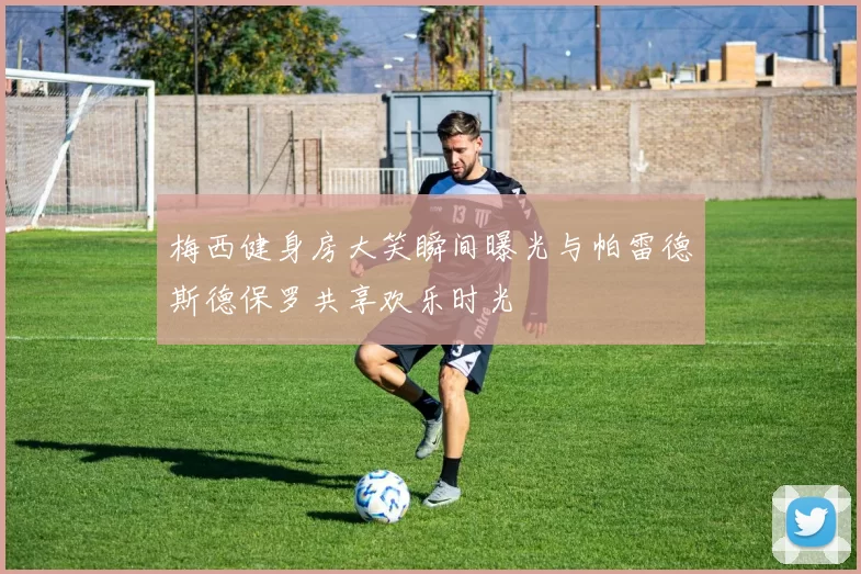 梅西健身房大笑瞬间曝光与帕雷德斯德保罗共享欢乐时光
