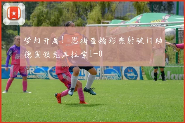 梦幻开局！恩梅查精彩兜射破门助德国领先库拉索1-0