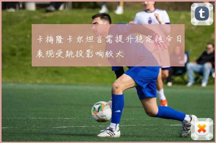 卡梅隆卡尔坦言需提升稳定性今日表现受跳投影响较大