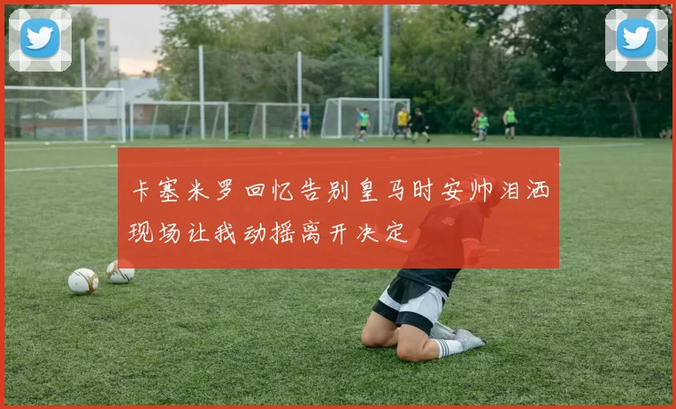 卡塞米罗回忆告别皇马时安帅泪洒现场让我动摇离开决定