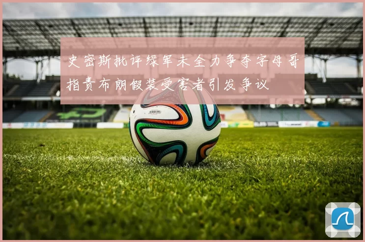 史密斯批评绿军未全力争夺字母哥指责布朗假装受害者引发争议