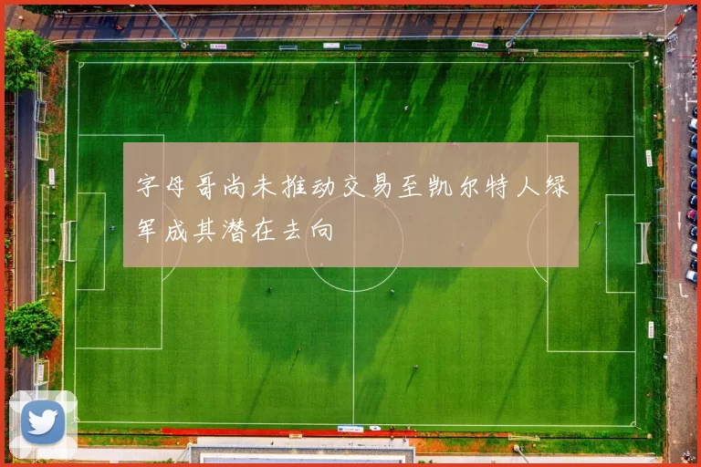 字母哥尚未推动交易至凯尔特人绿军成其潜在去向