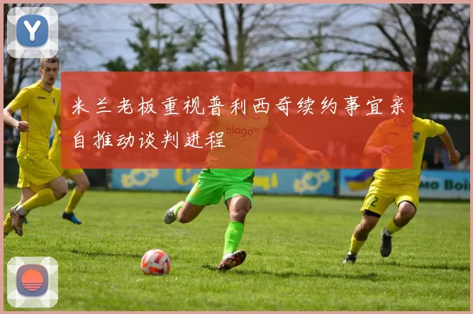 米兰老板重视普利西奇续约事宜亲自推动谈判进程
