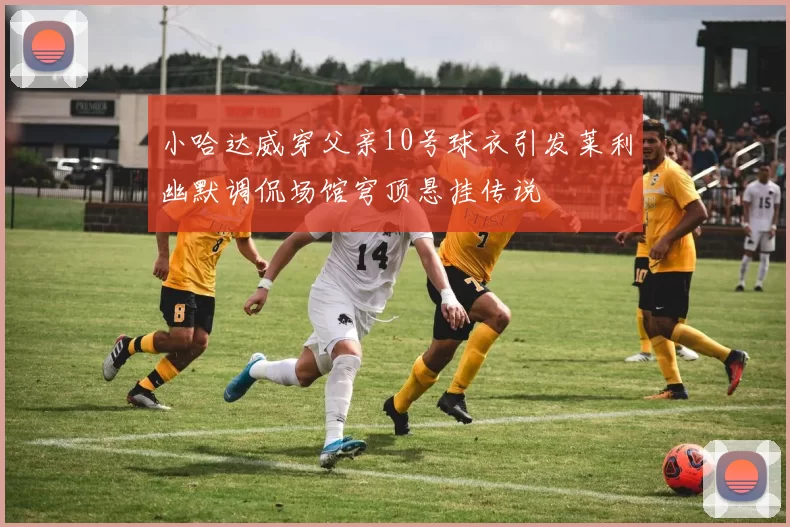 小哈达威穿父亲10号球衣引发莱利幽默调侃场馆穹顶悬挂传说