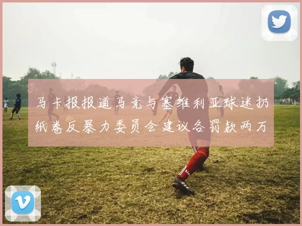 马卡报报道马竞与塞维利亚球迷扔纸卷反暴力委员会建议各罚款两万欧元