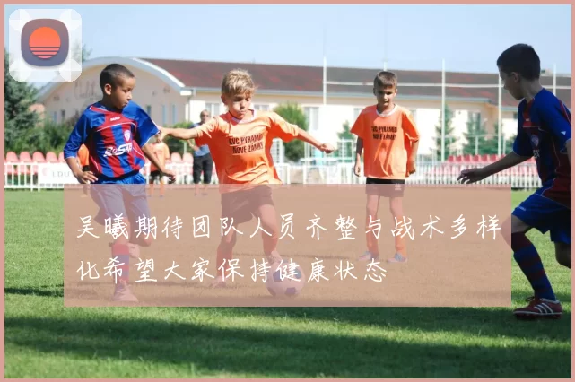 吴曦期待团队人员齐整与战术多样化希望大家保持健康状态