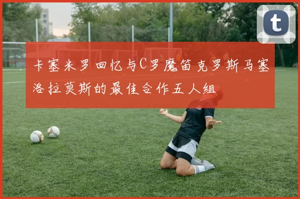 卡塞米罗回忆与C罗魔笛克罗斯马塞洛拉莫斯的最佳合作五人组