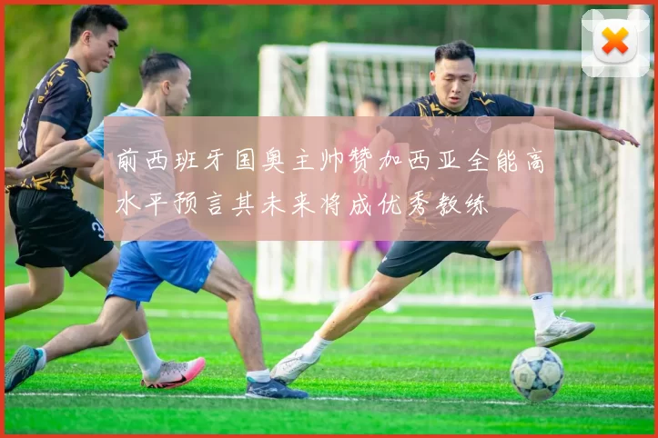 前西班牙国奥主帅赞加西亚全能高水平预言其未来将成优秀教练
