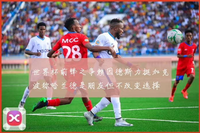 世界杯前锋之争赖因德斯力挺加克波称哈兰德是朋友但不改变选择