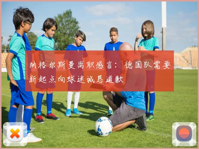 纳格尔斯曼离职感言：德国队需要新起点向球迷诚恳道歉