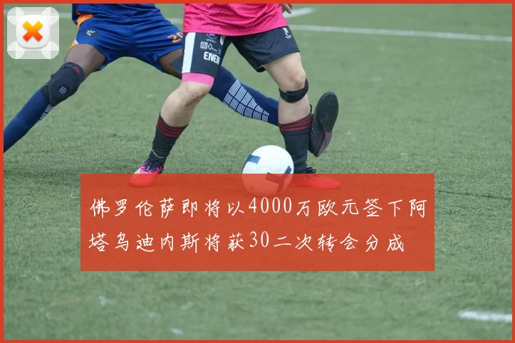 佛罗伦萨即将以4000万欧元签下阿塔乌迪内斯将获30二次转会分成