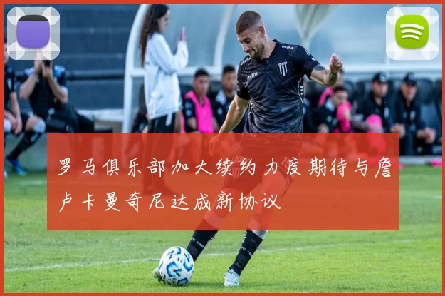 罗马俱乐部加大续约力度期待与詹卢卡曼奇尼达成新协议